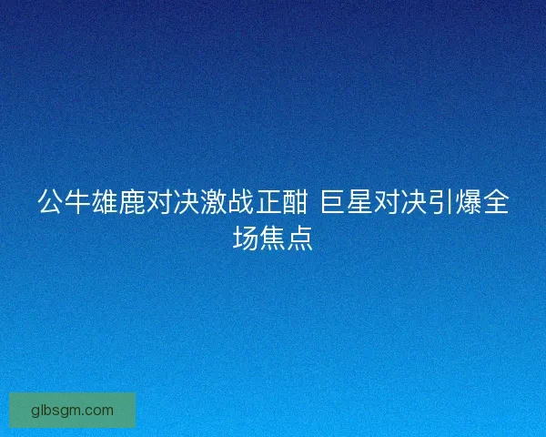 公牛雄鹿对决激战正酣 巨星对决引爆全场焦点