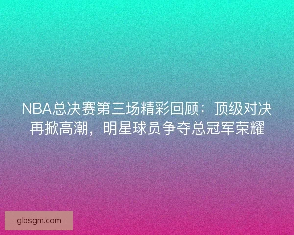 NBA总决赛第三场精彩回顾：顶级对决再掀高潮，明星球员争夺总冠军荣耀