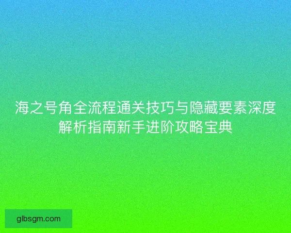 海之号角全流程通关技巧与隐藏要素深度解析指南新手进阶攻略宝典