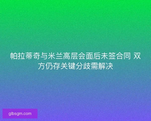 帕拉蒂奇与米兰高层会面后未签合同 双方仍存关键分歧需解决