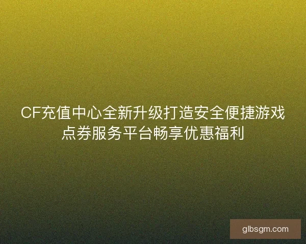 CF充值中心全新升级打造安全便捷游戏点券服务平台畅享优惠福利