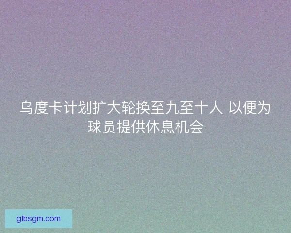 乌度卡计划扩大轮换至九至十人 以便为球员提供休息机会