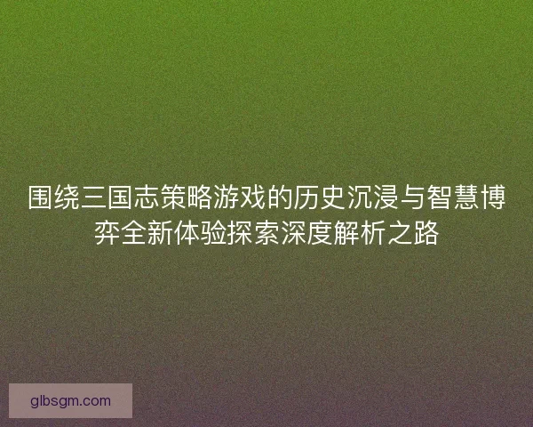 围绕三国志策略游戏的历史沉浸与智慧博弈全新体验探索深度解析之路