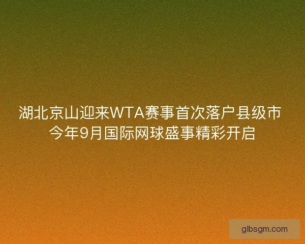 湖北京山迎来WTA赛事首次落户县级市 今年9月国际网球盛事精彩开启
