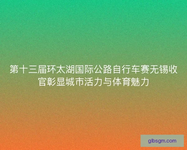 第十三届环太湖国际公路自行车赛无锡收官彰显城市活力与体育魅力