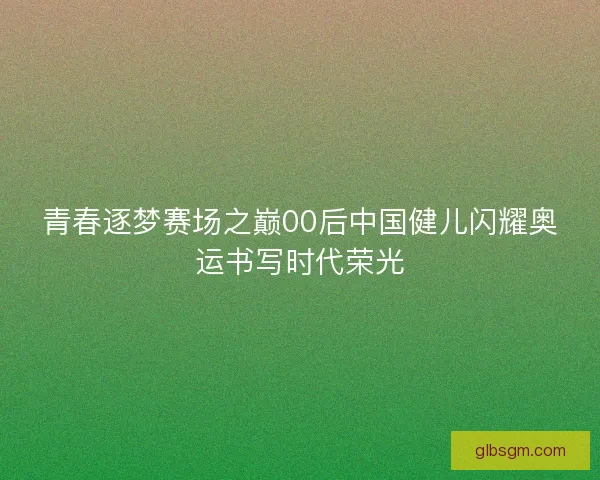 青春逐梦赛场之巅00后中国健儿闪耀奥运书写时代荣光