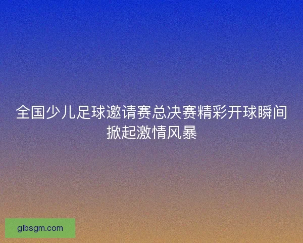 全国少儿足球邀请赛总决赛精彩开球瞬间掀起激情风暴