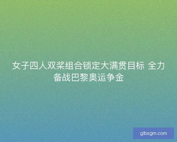 女子四人双桨组合锁定大满贯目标 全力备战巴黎奥运争金