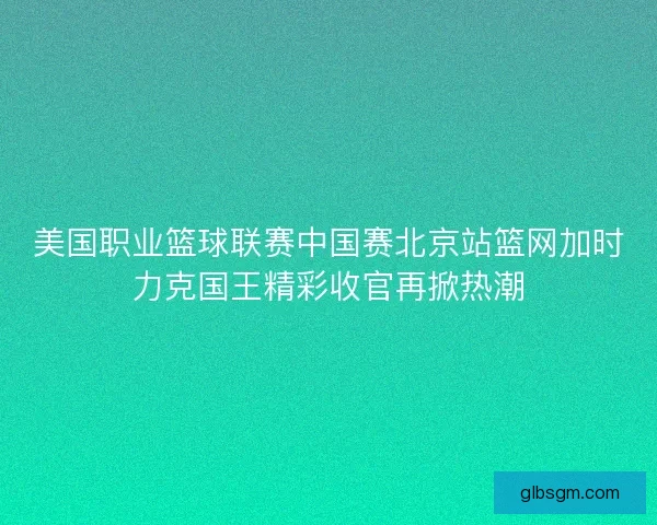 美国职业篮球联赛中国赛北京站篮网加时力克国王精彩收官再掀热潮