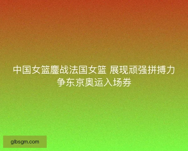 中国女篮鏖战法国女篮 展现顽强拼搏力争东京奥运入场券