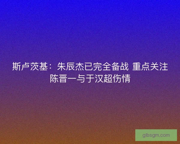 斯卢茨基：朱辰杰已完全备战 重点关注陈晋一与于汉超伤情