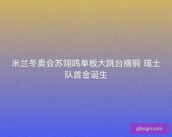 米兰冬奥会苏翊鸣单板大跳台摘铜 瑞士队首金诞生