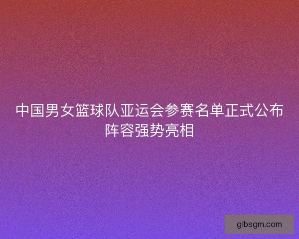 中国男女篮球队亚运会参赛名单正式公布阵容强势亮相