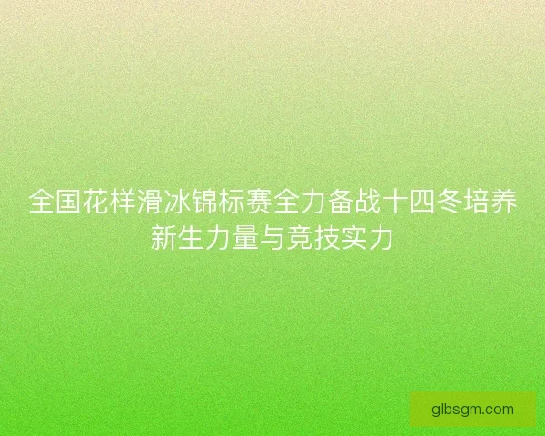 全国花样滑冰锦标赛全力备战十四冬培养新生力量与竞技实力