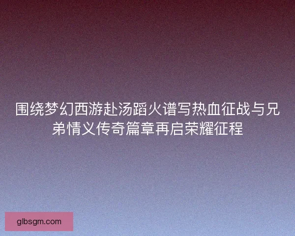 围绕梦幻西游赴汤蹈火谱写热血征战与兄弟情义传奇篇章再启荣耀征程