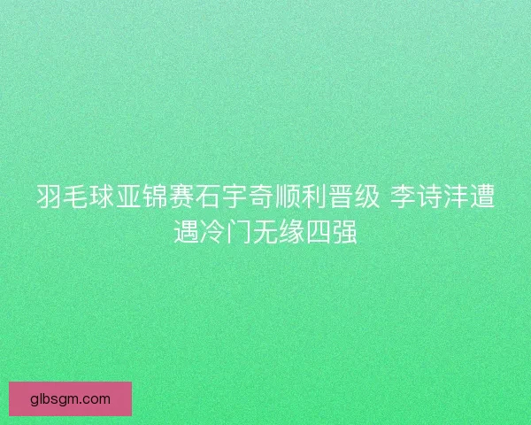 羽毛球亚锦赛石宇奇顺利晋级 李诗沣遭遇冷门无缘四强