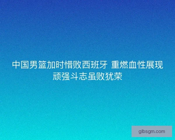 中国男篮加时惜败西班牙 重燃血性展现顽强斗志虽败犹荣