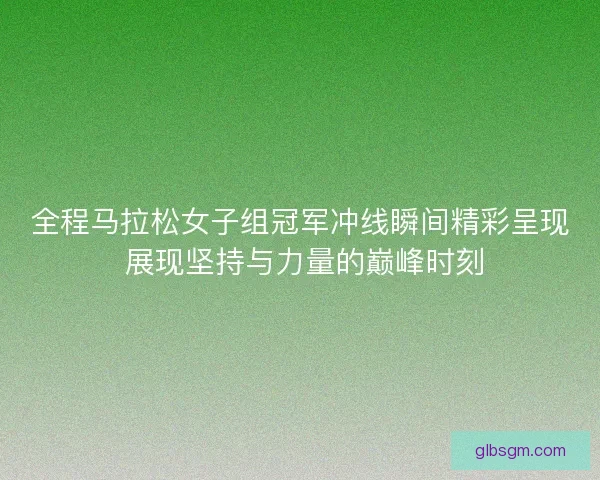 全程马拉松女子组冠军冲线瞬间精彩呈现 展现坚持与力量的巅峰时刻