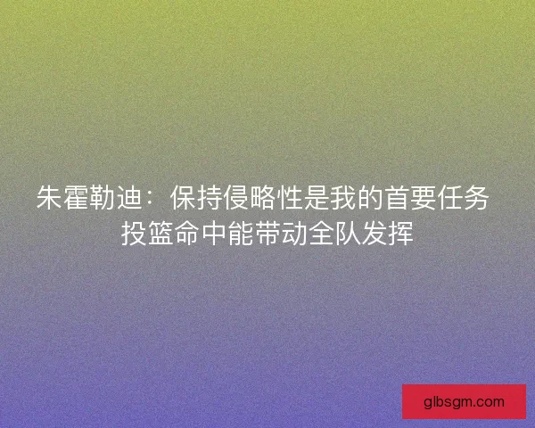 朱霍勒迪：保持侵略性是我的首要任务 投篮命中能带动全队发挥