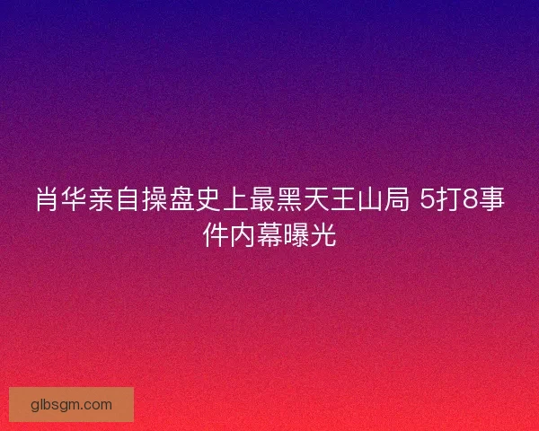肖华亲自操盘史上最黑天王山局 5打8事件内幕曝光