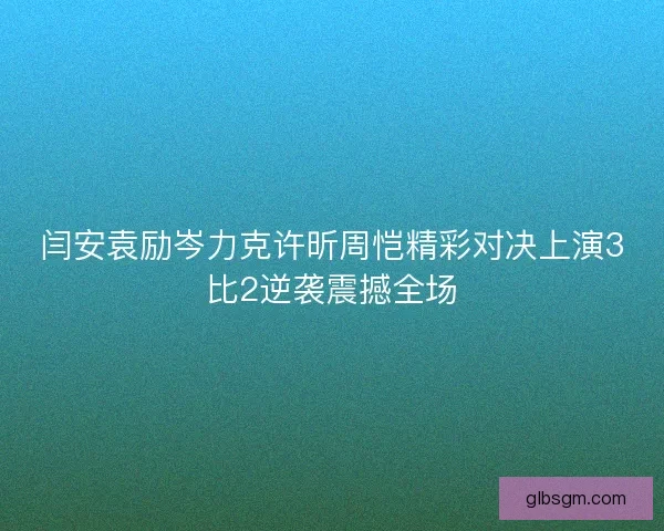 闫安袁励岑力克许昕周恺精彩对决上演3比2逆袭震撼全场