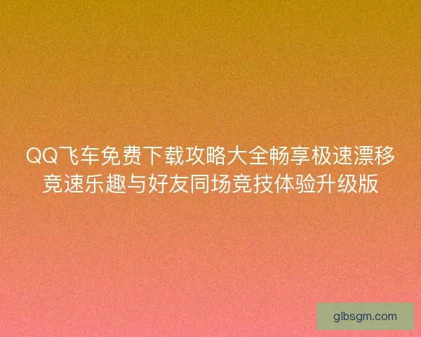 QQ飞车免费下载攻略大全畅享极速漂移竞速乐趣与好友同场竞技体验升级版