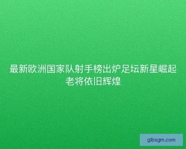 最新欧洲国家队射手榜出炉足坛新星崛起老将依旧辉煌