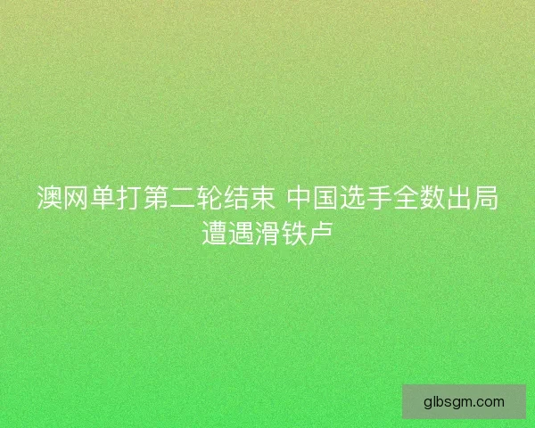 澳网单打第二轮结束 中国选手全数出局遭遇滑铁卢