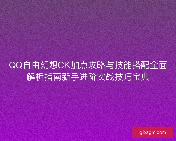 QQ自由幻想CK加点攻略与技能搭配全面解析指南新手进阶实战技巧宝典