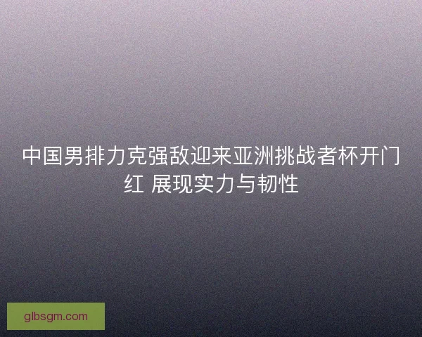 中国男排力克强敌迎来亚洲挑战者杯开门红 展现实力与韧性