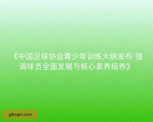 《中国足球协会青少年训练大纲发布 强调球员全面发展与核心素养培养》