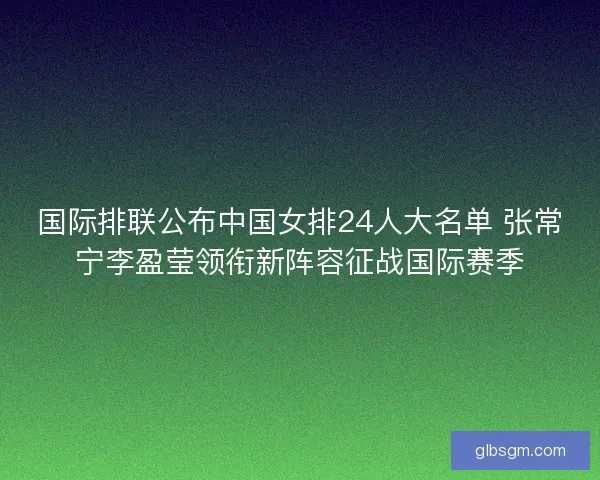 国际排联公布中国女排24人大名单 张常宁李盈莹领衔新阵容征战国际赛季
